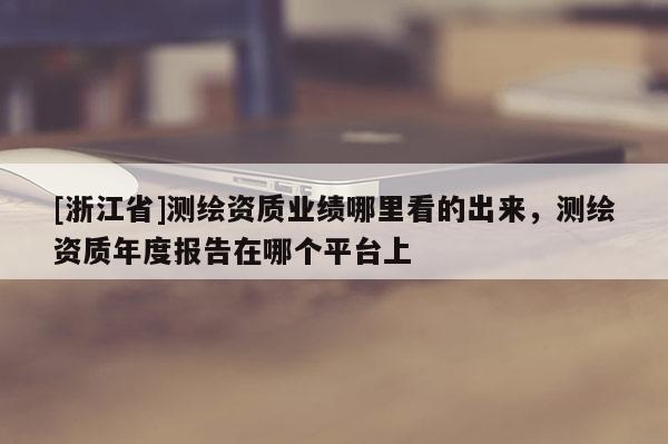 [浙江省]測繪資質業績哪里看的出來，測繪資質年度報告在哪個平臺上