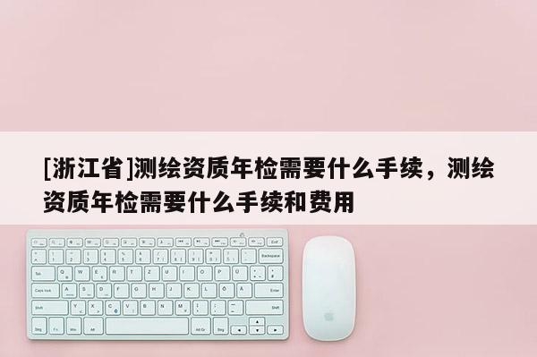 [浙江省]測繪資質年檢需要什么手續，測繪資質年檢需要什么手續和費用