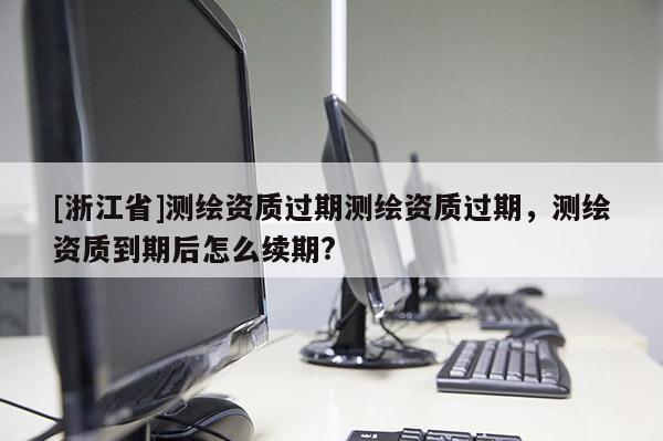 [浙江省]測繪資質過期測繪資質過期，測繪資質到期后怎么續期?