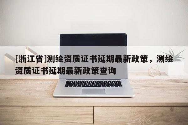 [浙江省]測繪資質(zhì)證書延期最新政策，測繪資質(zhì)證書延期最新政策查詢