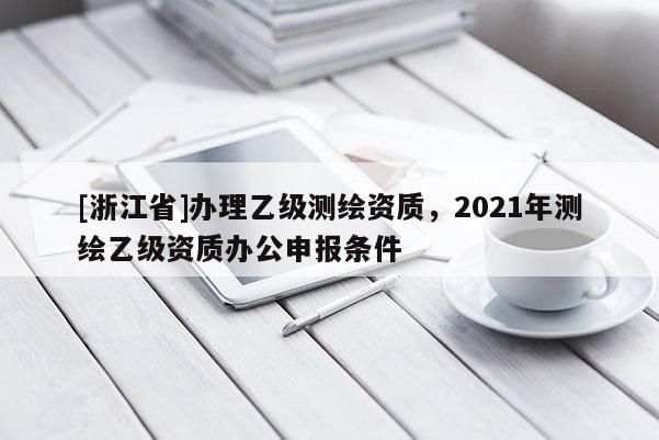 [浙江省]辦理乙級測繪資質，2021年測繪乙級資質辦公申報條件