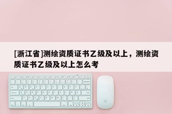 [浙江省]測繪資質證書乙級及以上，測繪資質證書乙級及以上怎么考