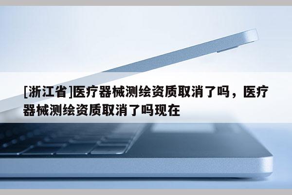 [浙江省]醫(yī)療器械測繪資質(zhì)取消了嗎，醫(yī)療器械測繪資質(zhì)取消了嗎現(xiàn)在