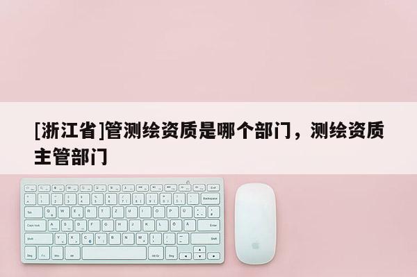 [浙江省]管測繪資質(zhì)是哪個部門，測繪資質(zhì)主管部門