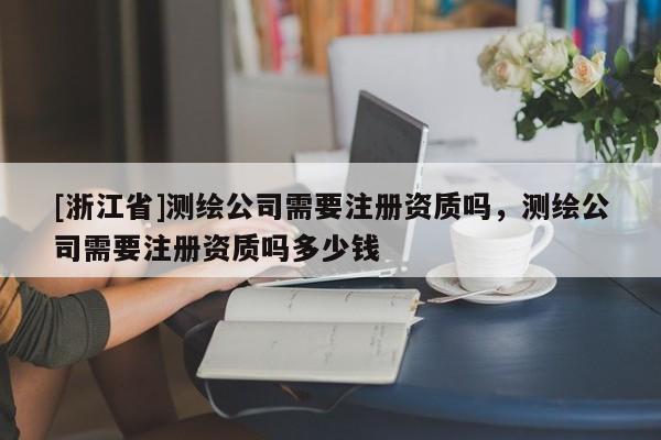 [浙江省]測繪公司需要注冊資質嗎，測繪公司需要注冊資質嗎多少錢