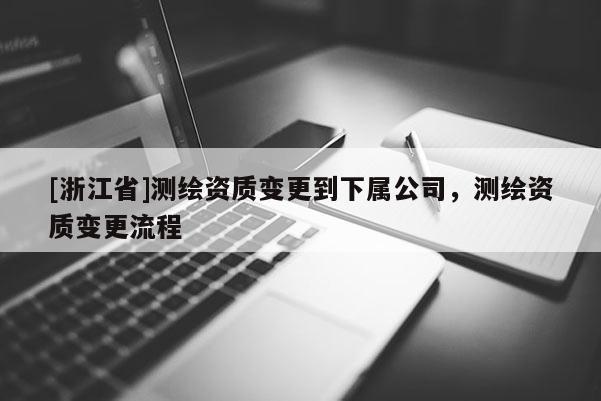 [浙江省]測繪資質變更到下屬公司，測繪資質變更流程