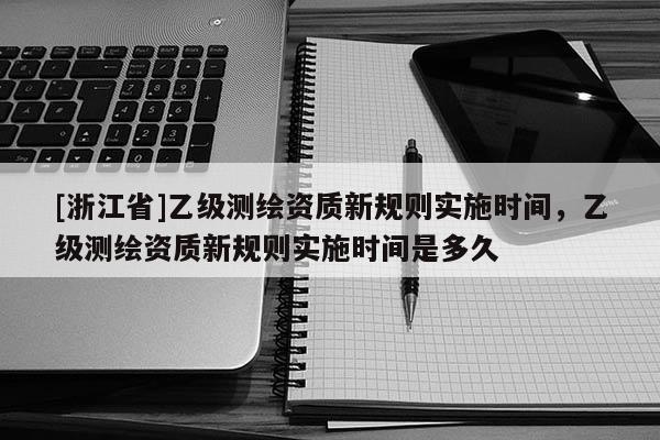 [浙江省]乙級(jí)測(cè)繪資質(zhì)新規(guī)則實(shí)施時(shí)間，乙級(jí)測(cè)繪資質(zhì)新規(guī)則實(shí)施時(shí)間是多久