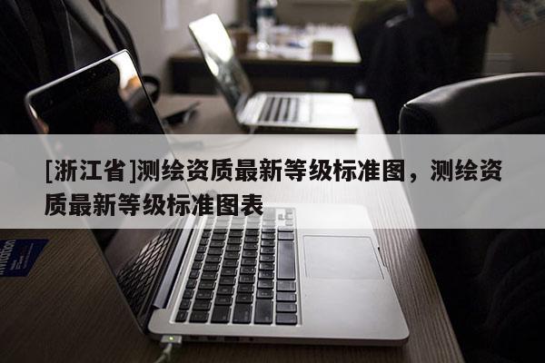[浙江省]測(cè)繪資質(zhì)最新等級(jí)標(biāo)準(zhǔn)圖，測(cè)繪資質(zhì)最新等級(jí)標(biāo)準(zhǔn)圖表