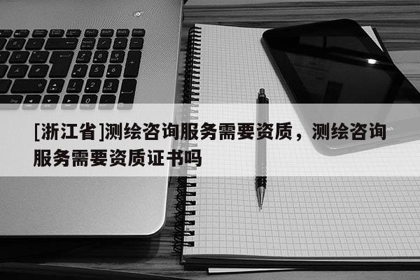 [浙江省]測繪咨詢服務(wù)需要資質(zhì)，測繪咨詢服務(wù)需要資質(zhì)證書嗎
