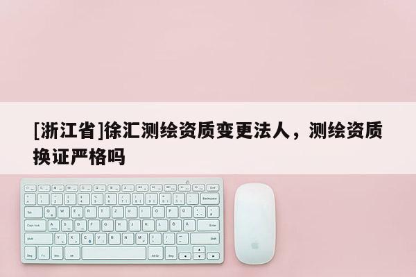 [浙江省]徐匯測繪資質變更法人，測繪資質換證嚴格嗎