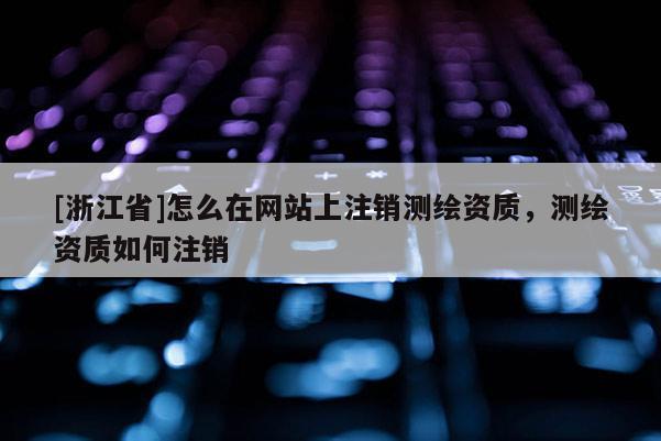 [浙江省]怎么在網站上注銷測繪資質，測繪資質如何注銷