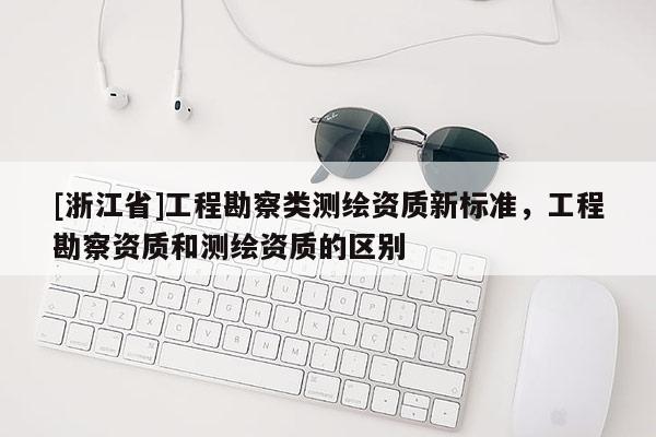 [浙江省]工程勘察類測繪資質新標準，工程勘察資質和測繪資質的區(qū)別