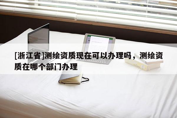 [浙江省]測繪資質現在可以辦理嗎，測繪資質在哪個部門辦理