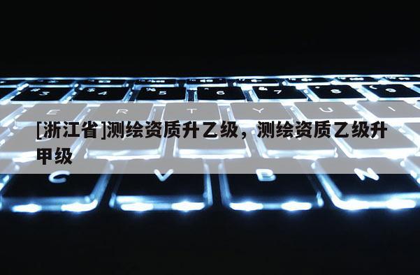[浙江省]測繪資質(zhì)升乙級，測繪資質(zhì)乙級升甲級