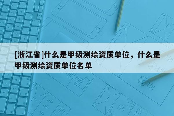 [浙江省]什么是甲級測繪資質單位，什么是甲級測繪資質單位名單