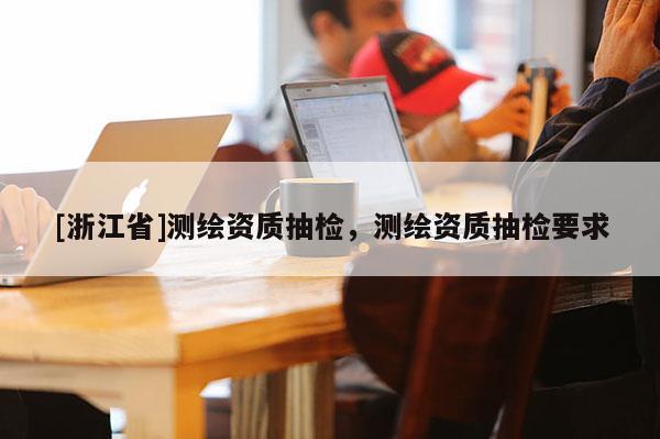 [浙江省]測繪資質抽檢，測繪資質抽檢要求