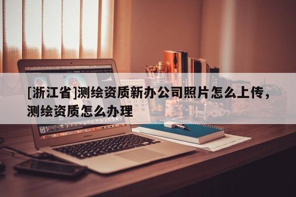 [浙江省]測繪資質新辦公司照片怎么上傳，測繪資質怎么辦理
