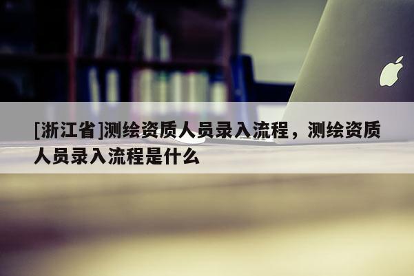 [浙江省]測繪資質(zhì)人員錄入流程，測繪資質(zhì)人員錄入流程是什么