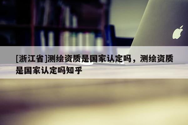 [浙江省]測繪資質是國家認定嗎，測繪資質是國家認定嗎知乎