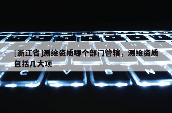 [浙江省]測繪資質哪個部門管轄，測繪資質包括幾大項