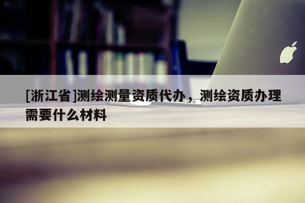 [浙江省]測繪測量資質代辦，測繪資質辦理需要什么材料