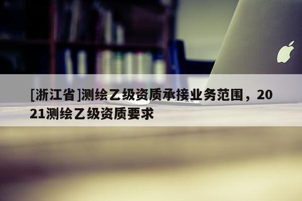 [浙江省]測(cè)繪乙級(jí)資質(zhì)承接業(yè)務(wù)范圍，2021測(cè)繪乙級(jí)資質(zhì)要求