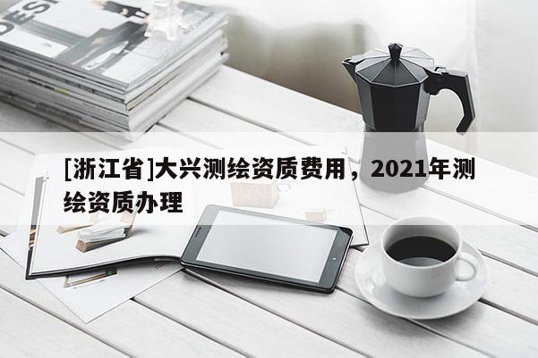 [浙江省]大興測繪資質費用，2021年測繪資質辦理