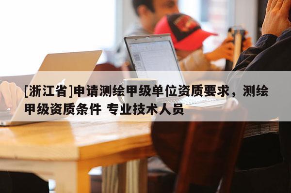 [浙江省]申請測繪甲級單位資質(zhì)要求，測繪甲級資質(zhì)條件 專業(yè)技術(shù)人員