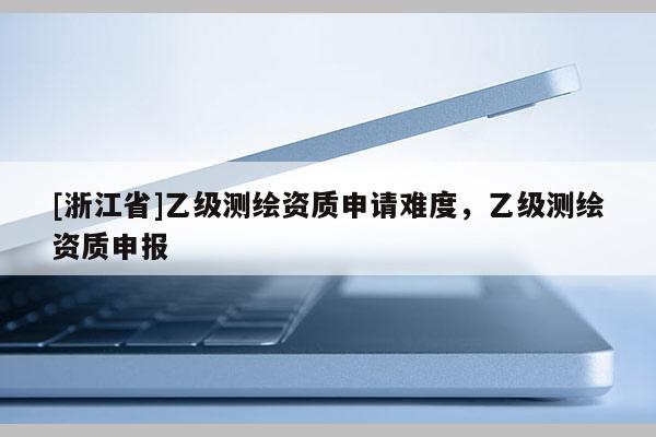 [浙江省]乙級測繪資質申請難度，乙級測繪資質申報