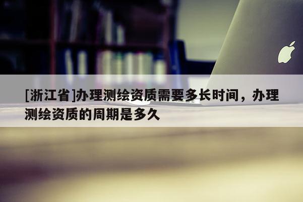 [浙江省]辦理測(cè)繪資質(zhì)需要多長(zhǎng)時(shí)間，辦理測(cè)繪資質(zhì)的周期是多久