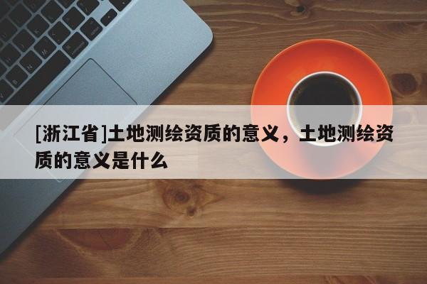 [浙江省]土地測繪資質的意義，土地測繪資質的意義是什么