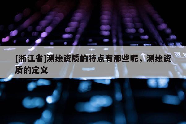 [浙江省]測繪資質的特點有那些呢，測繪資質的定義