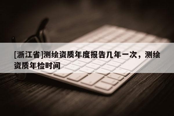 [浙江省]測繪資質年度報告幾年一次，測繪資質年檢時間