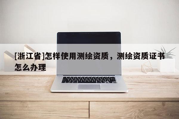 [浙江省]怎樣使用測繪資質，測繪資質證書怎么辦理