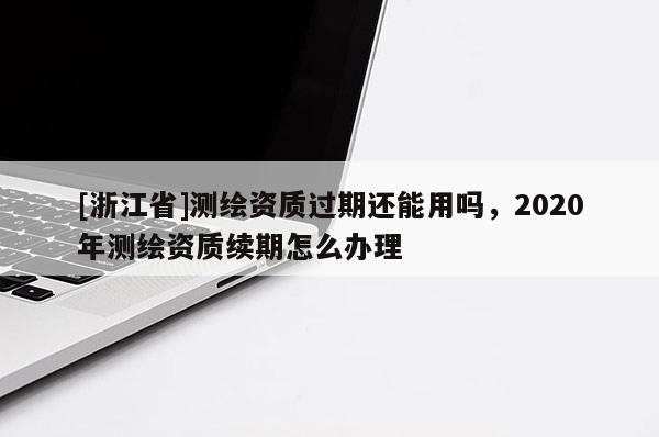 [浙江省]測繪資質(zhì)過期還能用嗎，2020年測繪資質(zhì)續(xù)期怎么辦理
