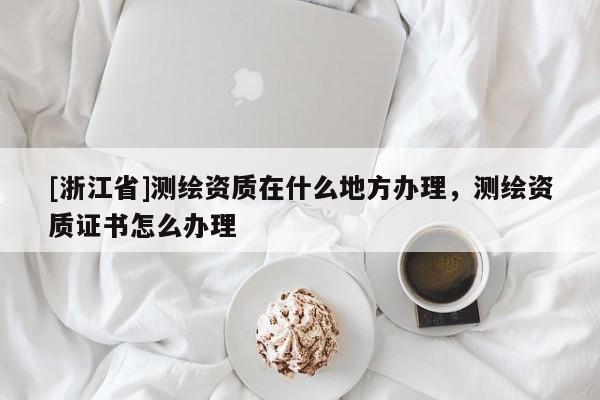 [浙江省]測繪資質在什么地方辦理，測繪資質證書怎么辦理
