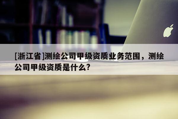[浙江省]測繪公司甲級資質業(yè)務范圍，測繪公司甲級資質是什么?