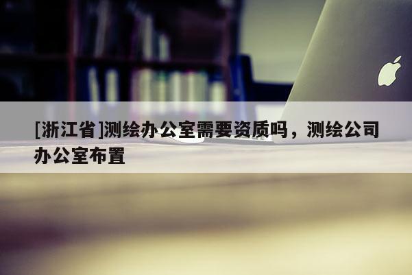 [浙江省]測(cè)繪辦公室需要資質(zhì)嗎，測(cè)繪公司辦公室布置