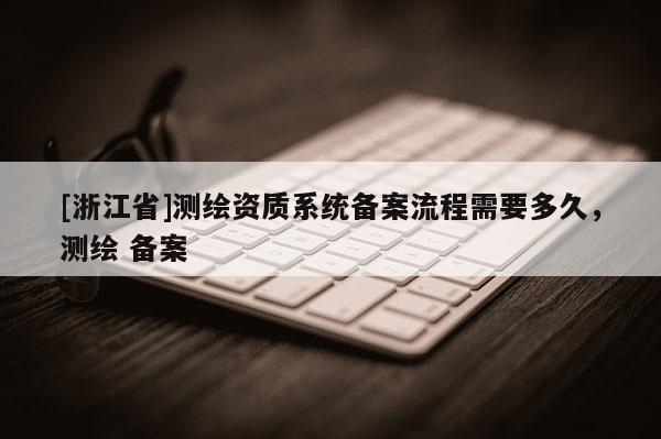 [浙江省]測繪資質(zhì)系統(tǒng)備案流程需要多久，測繪 備案