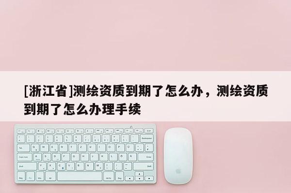 [浙江省]測繪資質到期了怎么辦，測繪資質到期了怎么辦理手續