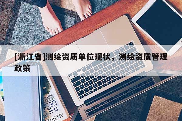 [浙江省]測繪資質(zhì)單位現(xiàn)狀，測繪資質(zhì)管理政策