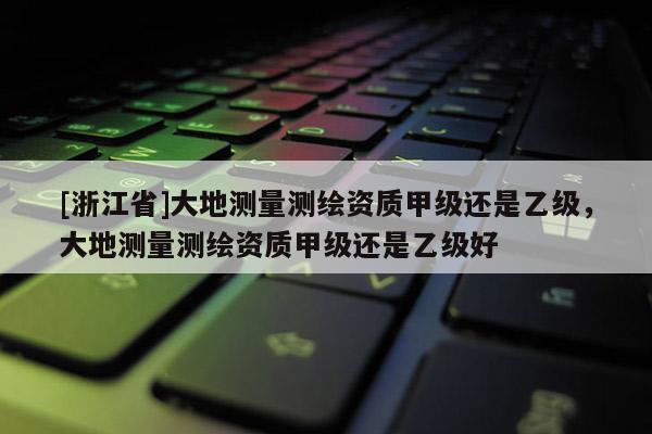 [浙江省]大地測量測繪資質甲級還是乙級，大地測量測繪資質甲級還是乙級好