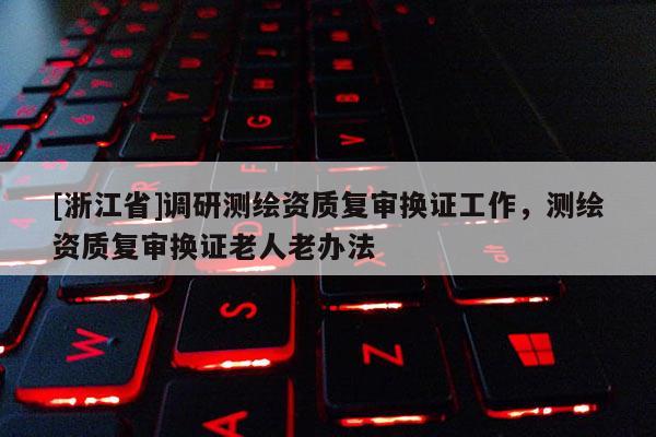 [浙江省]調(diào)研測繪資質(zhì)復(fù)審換證工作，測繪資質(zhì)復(fù)審換證老人老辦法
