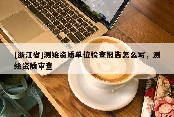 [浙江省]測繪資質單位檢查報告怎么寫，測繪資質審查