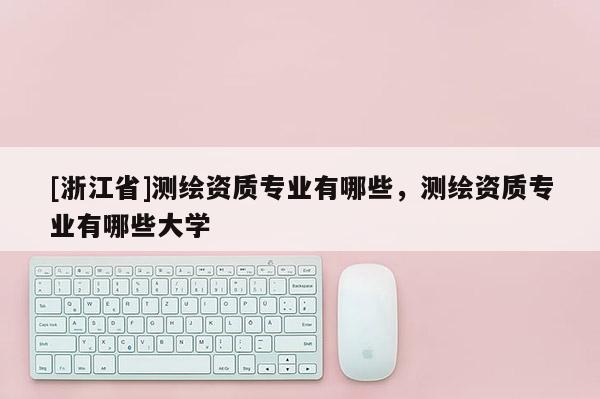 [浙江省]測(cè)繪資質(zhì)專(zhuān)業(yè)有哪些，測(cè)繪資質(zhì)專(zhuān)業(yè)有哪些大學(xué)