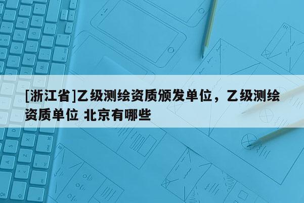 [浙江省]乙級測繪資質頒發單位，乙級測繪資質單位 北京有哪些