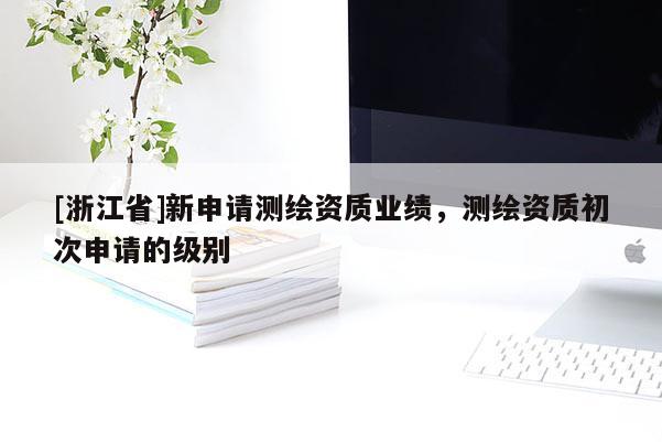[浙江省]新申請測繪資質(zhì)業(yè)績，測繪資質(zhì)初次申請的級別