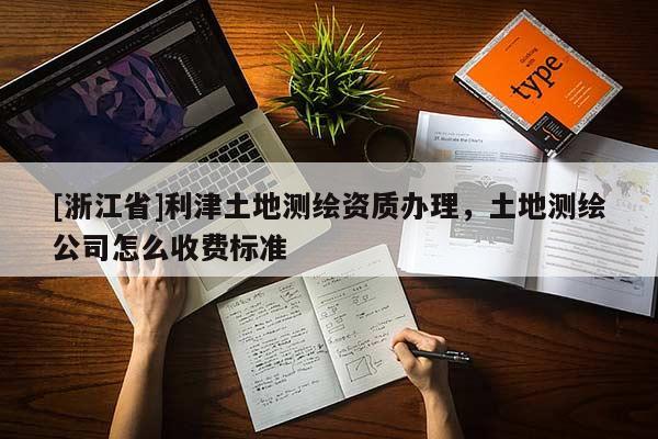 [浙江省]利津土地測(cè)繪資質(zhì)辦理，土地測(cè)繪公司怎么收費(fèi)標(biāo)準(zhǔn)