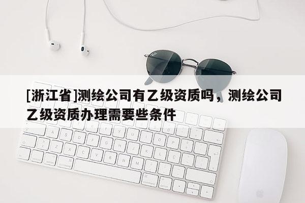 [浙江省]測繪公司有乙級資質(zhì)嗎，測繪公司乙級資質(zhì)辦理需要些條件