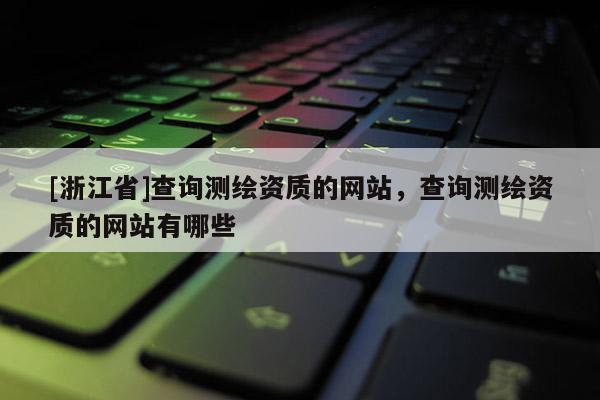 [浙江省]查詢測(cè)繪資質(zhì)的網(wǎng)站，查詢測(cè)繪資質(zhì)的網(wǎng)站有哪些